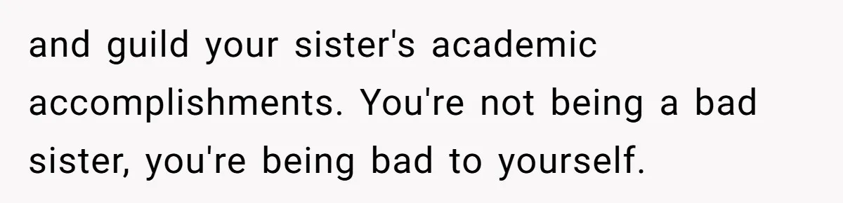 and guild your sister's academic accomplishments. You're not being a bad sister, you're being bad to yourself.