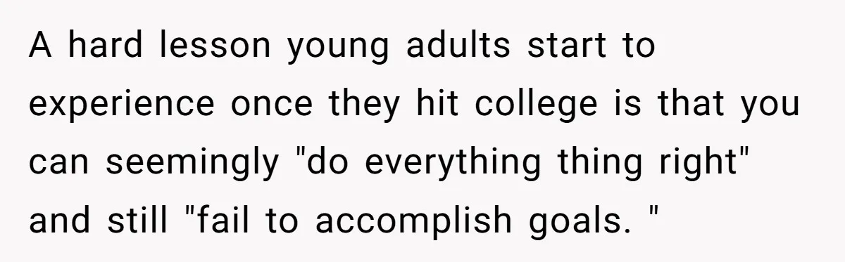 A hard lesson young adults start to experience once they hit college is that you can seemingly "do everything thing right" and still "fail to accomplish goals. "
