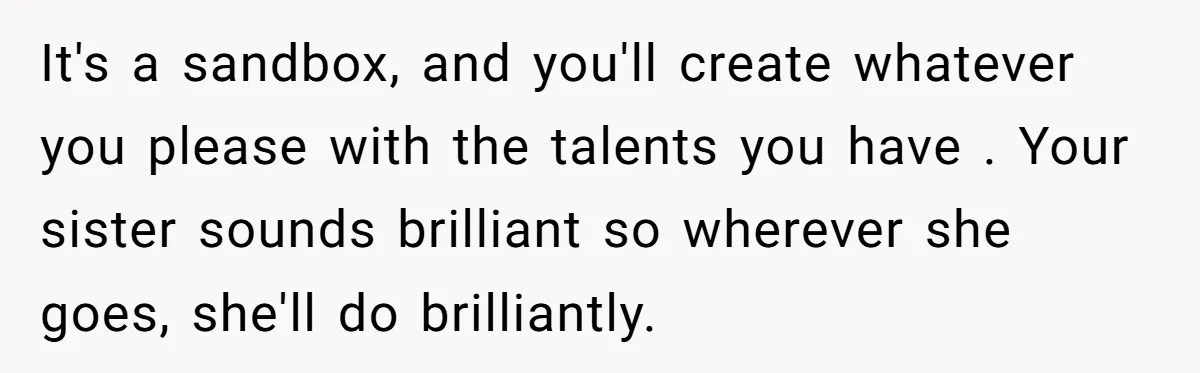 It's a sandbox, and you'll create whatever you please with the talents you have . Your sister sounds brilliant so wherever she goes, she'll do brilliantly.