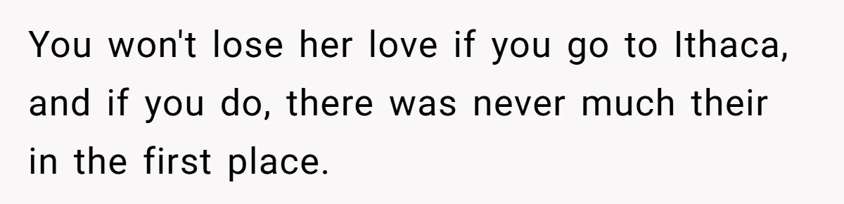 You won't lose her love if you go to Ithaca, and if you do, there was never much their in the first place.