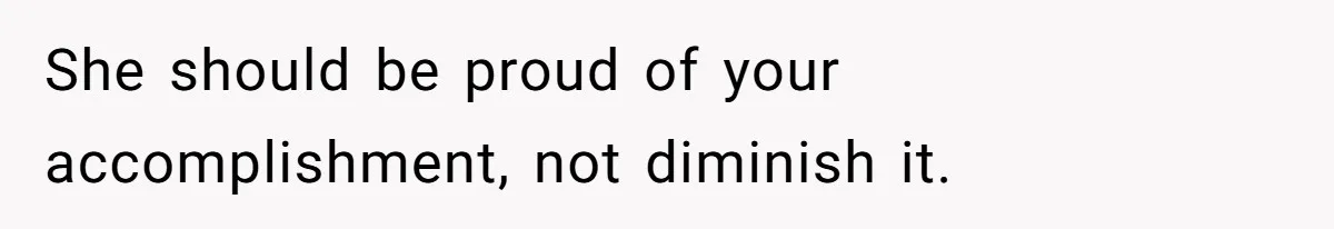 She should be proud of your accomplishment, not diminish it.