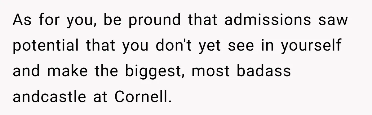 As for you, be pround that admissions saw potential that you don't yet see in yourself and make the biggest, most badass andcastle at Cornell.
