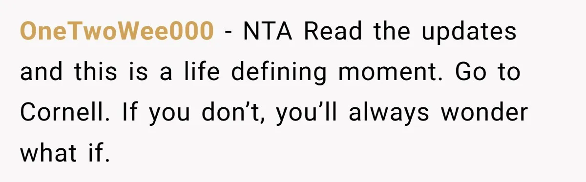 OneTwoWee000 − NTA Read the updates and this is a life defining moment. Go to Cornell. If you don’t, you’ll always wonder what if.