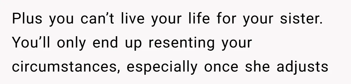 Plus you can’t live your life for your sister. You’ll only end up resenting your circumstances, especially once she adjusts