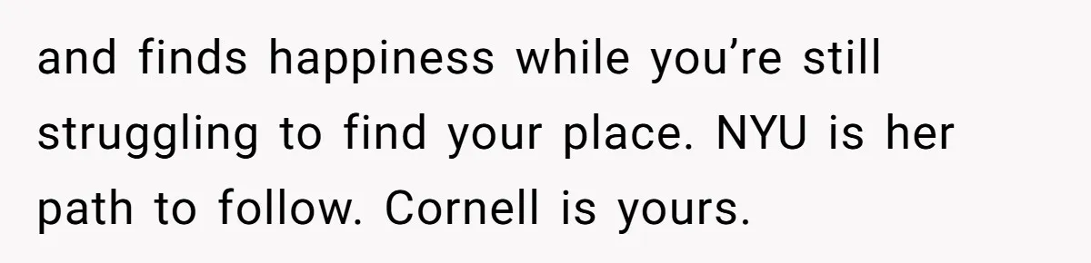 and finds happiness while you’re still struggling to find your place. NYU is her path to follow. Cornell is yours.