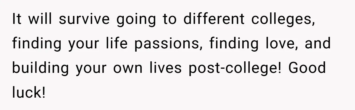 It will survive going to different colleges, finding your life passions, finding love, and building your own lives post-college! Good luck!
