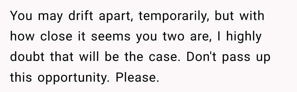 You may drift apart, temporarily, but with how close it seems you two are, I highly doubt that will be the case. Don't pass up this opportunity. Please.