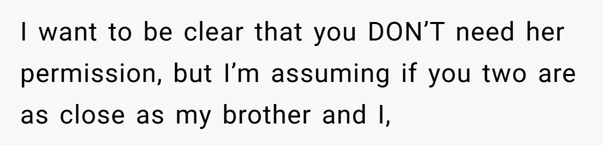 I want to be clear that you DON’T need her permission, but I’m assuming if you two are as close as my brother and I,