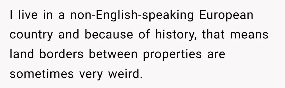 I live in a non-English-speaking European country and because of history, that means land borders between properties are sometimes very weird.