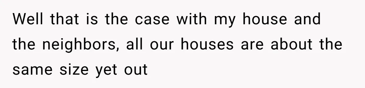 Well that is the case with my house and the neighbors, all our houses are about the same size yet out