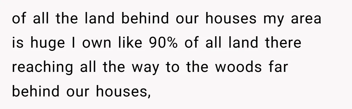 of all the land behind our houses my area is huge I own like 90% of all land there reaching all the way to the woods far behind our houses,