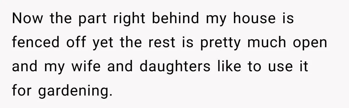 Now the part right behind my house is fenced off yet the rest is pretty much open and my wife and daughters like to use it for gardening.
