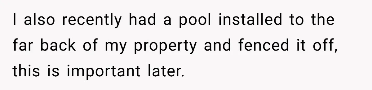 I also recently had a pool installed to the far back of my property and fenced it off, this is important later.