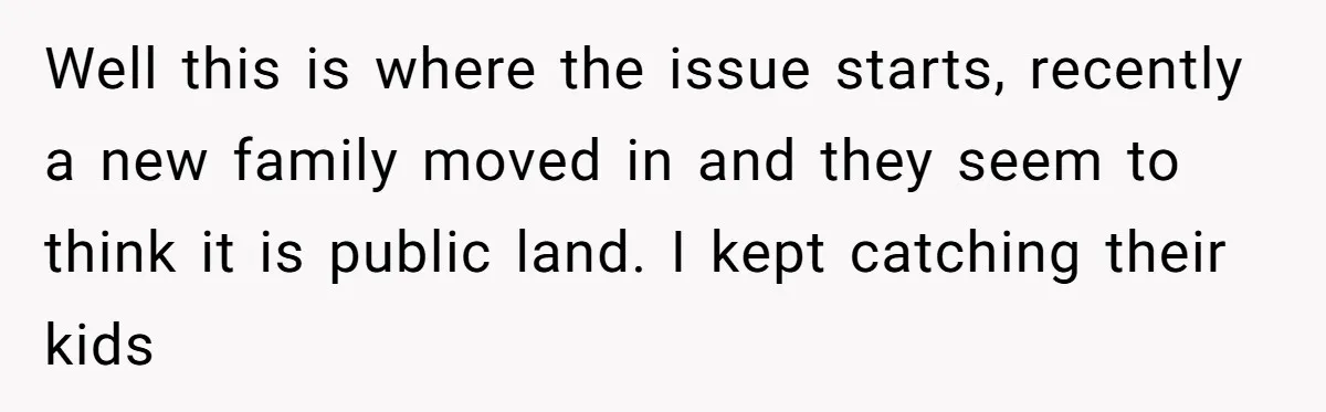 Well this is where the issue starts, recently a new family moved in and they seem to think it is public land. I kept catching their kids