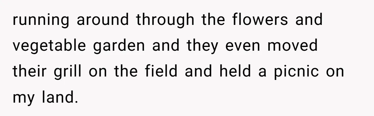 running around through the flowers and vegetable garden and they even moved their grill on the field and held a picnic on my land.