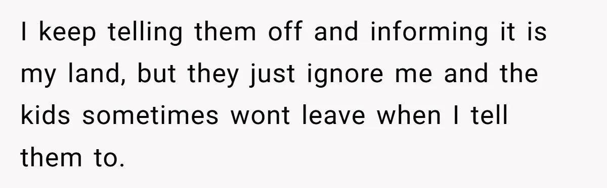 I keep telling them off and informing it is my land, but they just ignore me and the kids sometimes wont leave when I tell them to.
