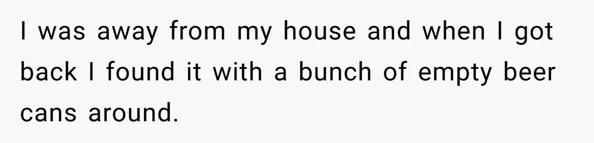 I was away from my house and when I got back I found it with a bunch of empty beer cans around.