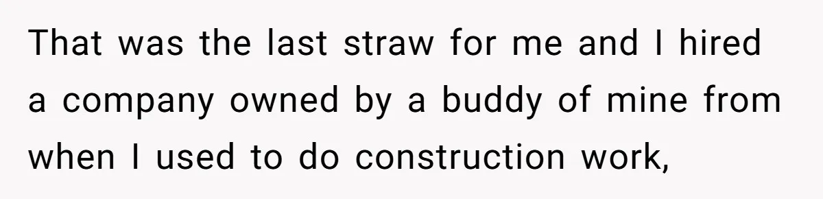 That was the last straw for me and I hired a company owned by a buddy of mine from when I used to do construction work,