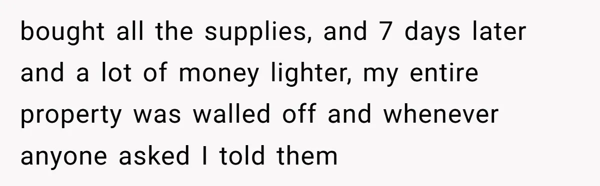 bought all the supplies, and 7 days later and a lot of money lighter, my entire property was walled off and whenever anyone asked I told them