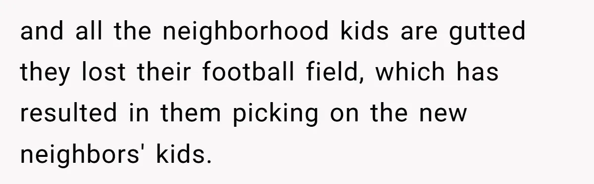 and all the neighborhood kids are gutted they lost their football field, which has resulted in them picking on the new neighbors' kids.