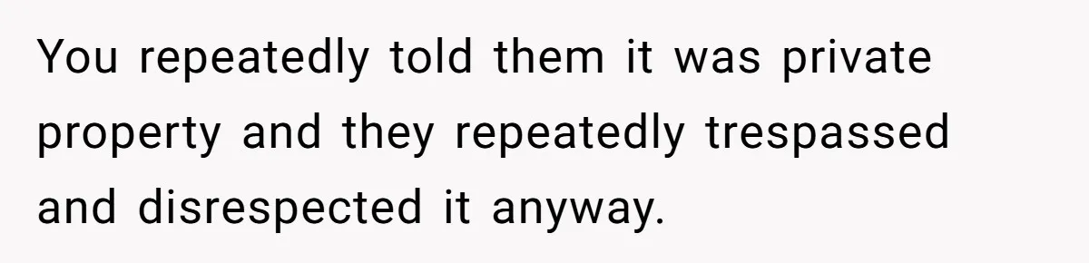 You repeatedly told them it was private property and they repeatedly trespassed and disrespected it anyway.