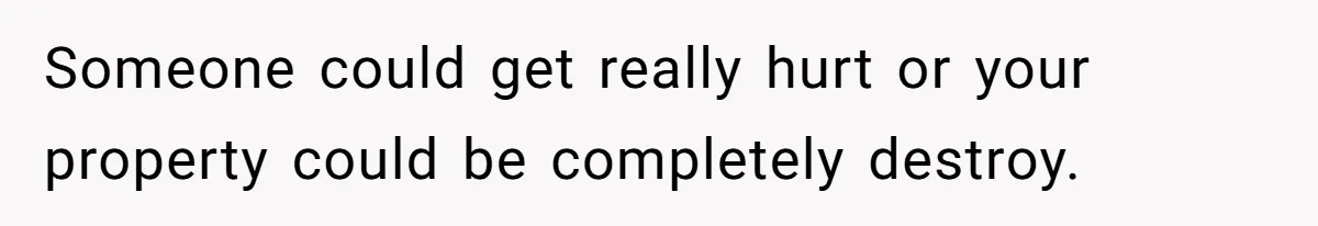 Someone could get really hurt or your property could be completely destroy.