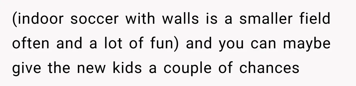 (indoor soccer with walls is a smaller field often and a lot of fun) and you can maybe give the new kids a couple of chances