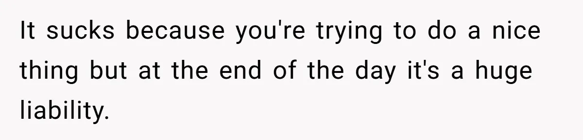 It sucks because you're trying to do a nice thing but at the end of the day it's a huge liability.