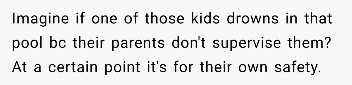 Imagine if one of those kids drowns in that pool bc their parents don't supervise them? At a certain point it's for their own safety.