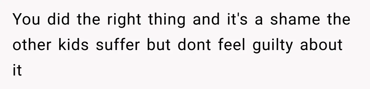 You did the right thing and it's a shame the other kids suffer but dont feel guilty about it
