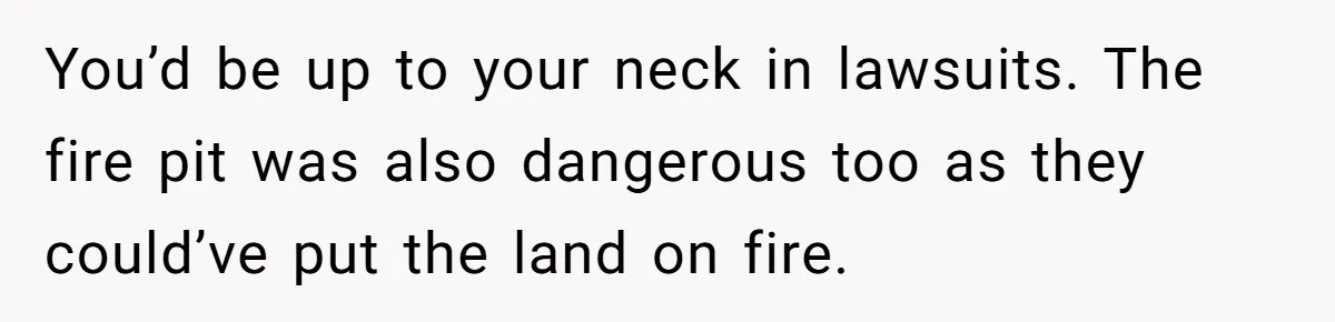 You’d be up to your neck in lawsuits. The fire pit was also dangerous too as they could’ve put the land on fire.