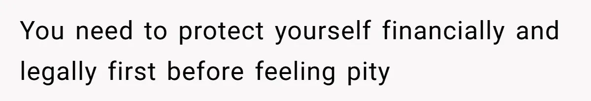 You need to protect yourself financially and legally first before feeling pity