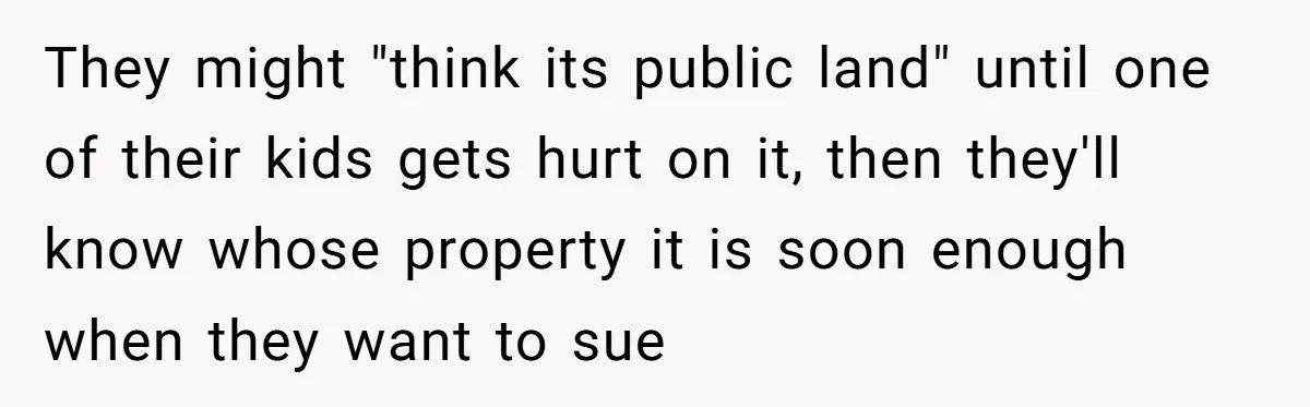 They might "think its public land" until one of their kids gets hurt on it, then they'll know whose property it is soon enough when they want to sue