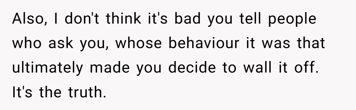 Also, I don't think it's bad you tell people who ask you, whose behaviour it was that ultimately made you decide to wall it off. It's the truth.