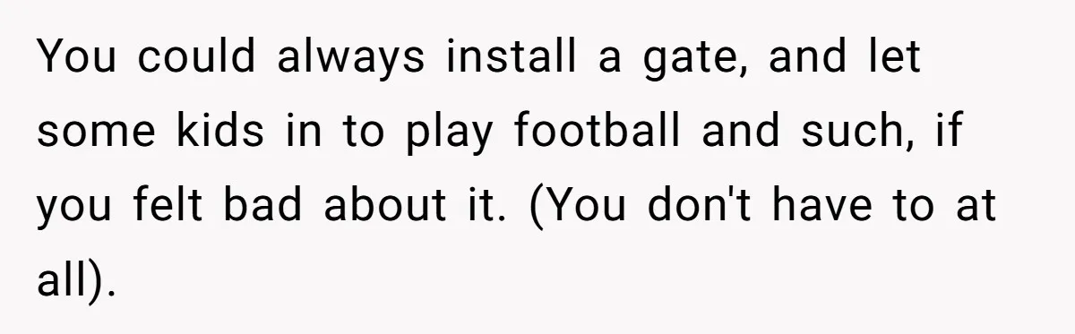 You could always install a gate, and let some kids in to play football and such, if you felt bad about it. (You don't have to at all).