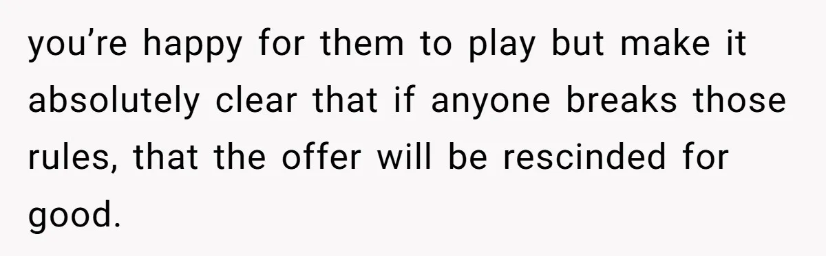 you’re happy for them to play but make it absolutely clear that if anyone breaks those rules, that the offer will be rescinded for good.