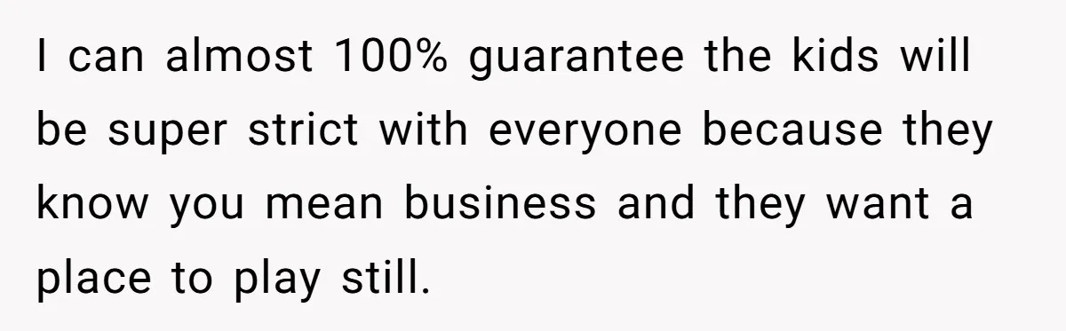 I can almost 100% guarantee the kids will be super strict with everyone because they know you mean business and they want a place to play still.