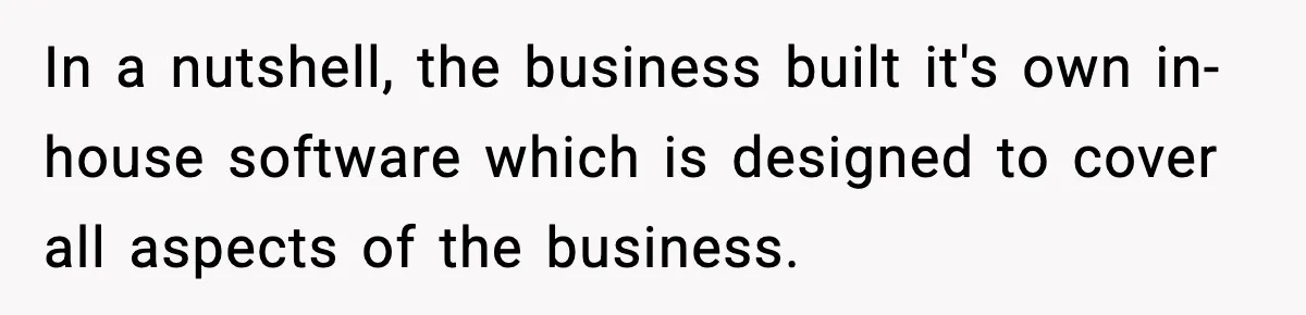 In a nutshell, the business built it's own in-house software which is designed to cover all aspects of the business.