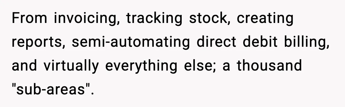 From invoicing, tracking stock, creating reports, semi-automating direct debit billing, and virtually everything else; a thousand "sub-areas".