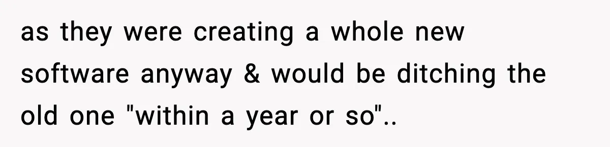 as they were creating a whole new software anyway & would be ditching the old one "within a year or so"..