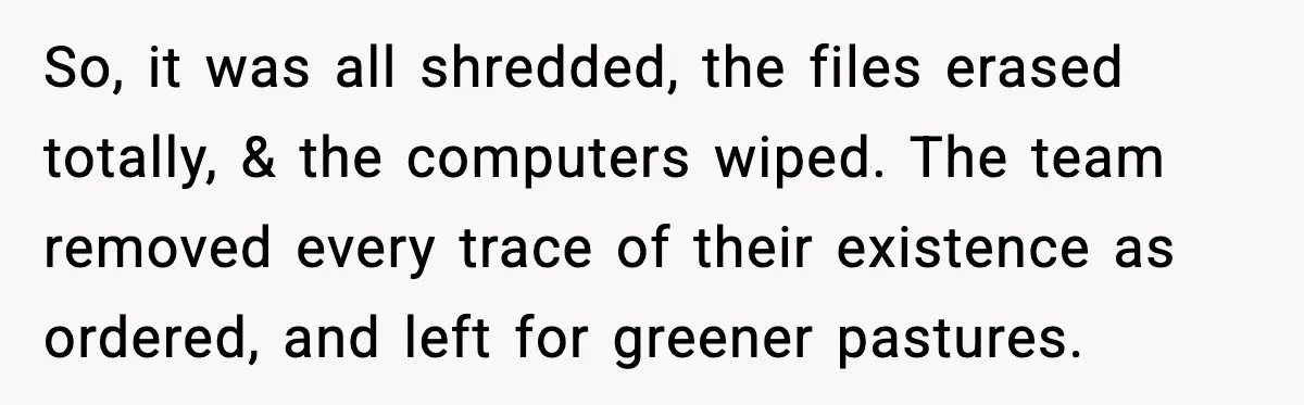 So, it was all shredded, the files erased totally, & the computers wiped. The team removed every trace of their existence as ordered, and left for greener pastures.
