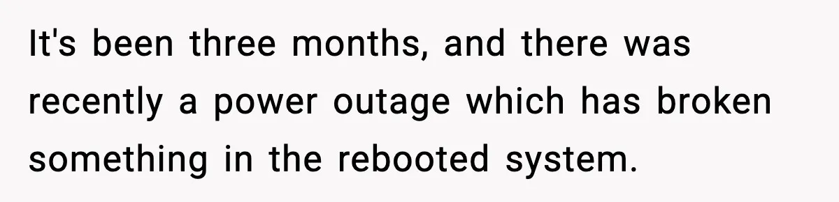 It's been three months, and there was recently a power outage which has broken something in the rebooted system.