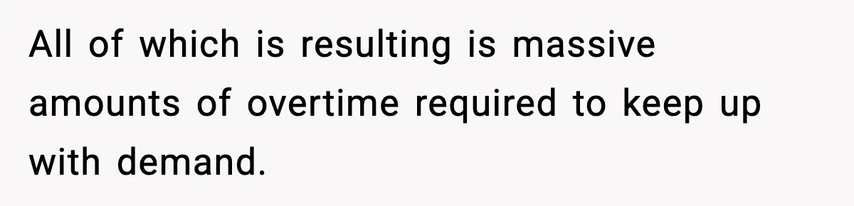 All of which is resulting is massive amounts of overtime required to keep up with demand.