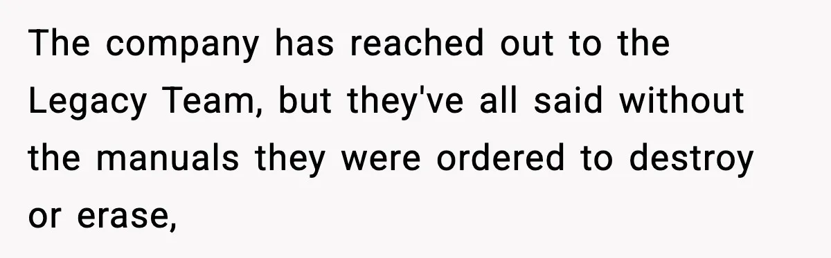 The company has reached out to the Legacy Team, but they've all said without the manuals they were ordered to destroy or erase,