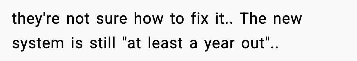 they're not sure how to fix it.. The new system is still "at least a year out"..