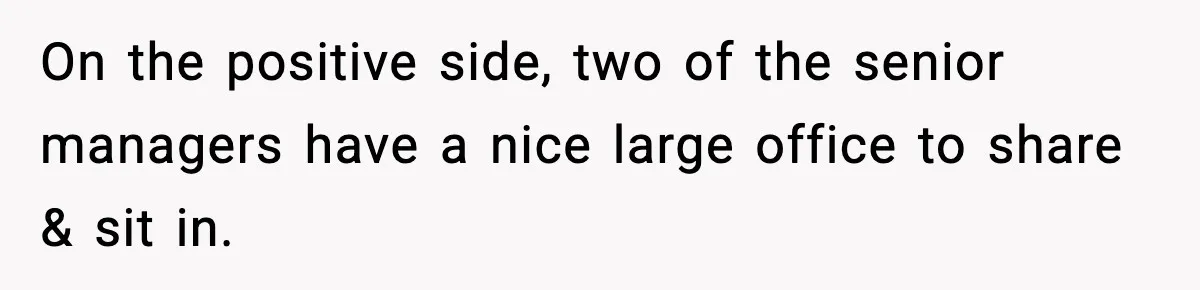 On the positive side, two of the senior managers have a nice large office to share & sit in.
