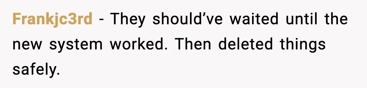 Frankjc3rd - They should’ve waited until the new system worked. Then deleted things safely.