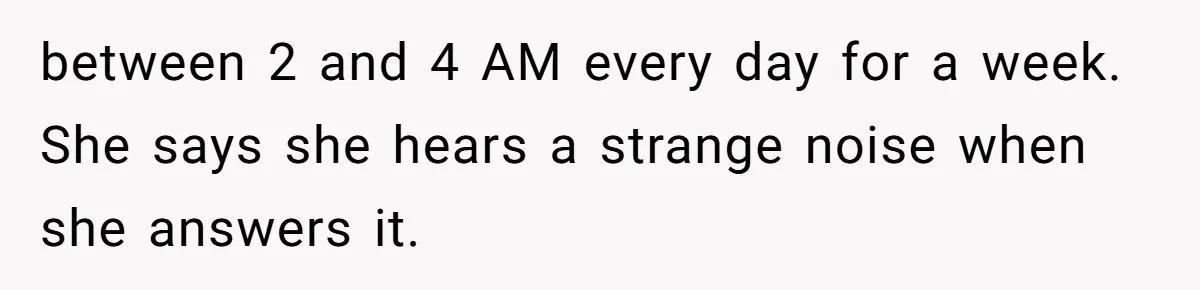 between 2 and 4 AM every day for a week. She says she hears a strange noise when she answers it.