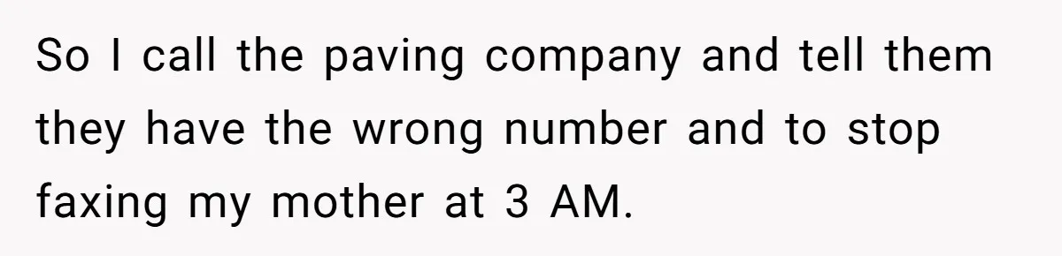 So I call the paving company and tell them they have the wrong number and to stop faxing my mother at 3 AM.
