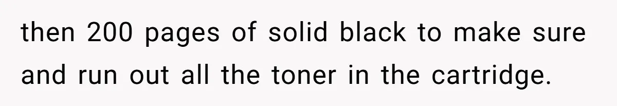 then 200 pages of solid black to make sure and run out all the toner in the cartridge.